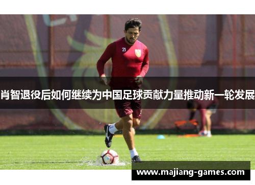 肖智退役后如何继续为中国足球贡献力量推动新一轮发展