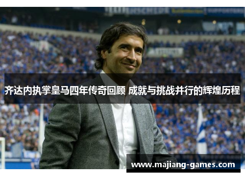 齐达内执掌皇马四年传奇回顾 成就与挑战并行的辉煌历程